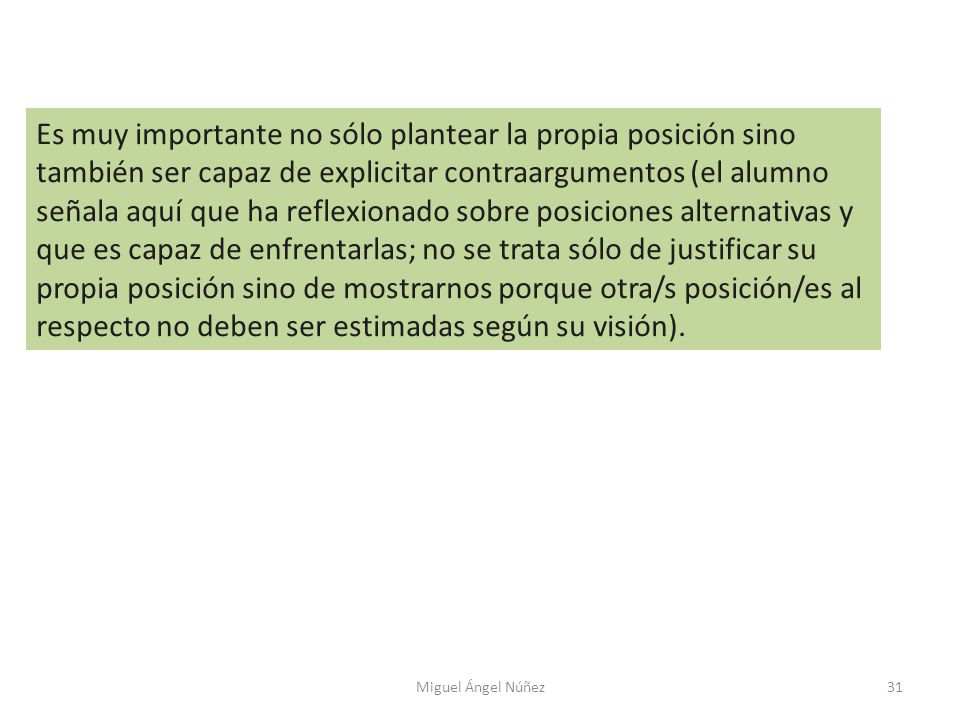 Es muy importante no sólo plantear la propia posición sino también ser capaz de explicitar contraargumentos (el alumno señala aquí que ha reflexionado sobre posiciones alternativas y que es capaz de enfrentarlas; no se trata sólo de justificar su propia posición sino de mostrarnos porque otra/s posición/es al respecto no deben ser estimadas según su visión).