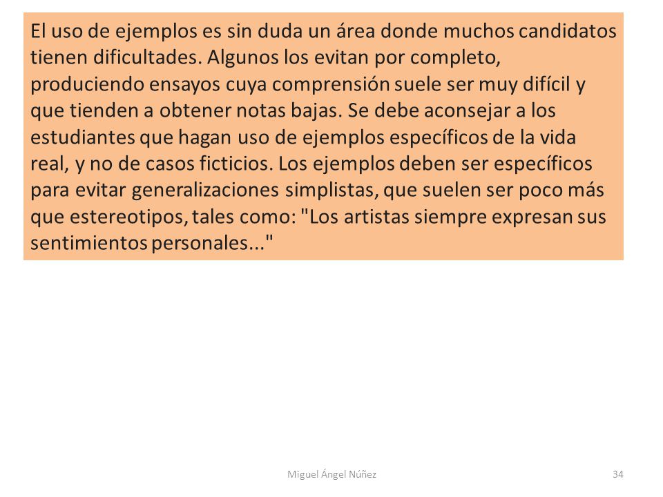 El uso de ejemplos es sin duda un área donde muchos candidatos tienen dificultades. Algunos los evitan por completo, produciendo ensayos cuya comprensión suele ser muy difícil y que tienden a obtener notas bajas. Se debe aconsejar a los estudiantes que hagan uso de ejemplos específicos de la vida real, y no de casos ficticios. Los ejemplos deben ser específicos para evitar generalizaciones simplistas, que suelen ser poco más que estereotipos, tales como: Los artistas siempre expresan sus sentimientos personales...