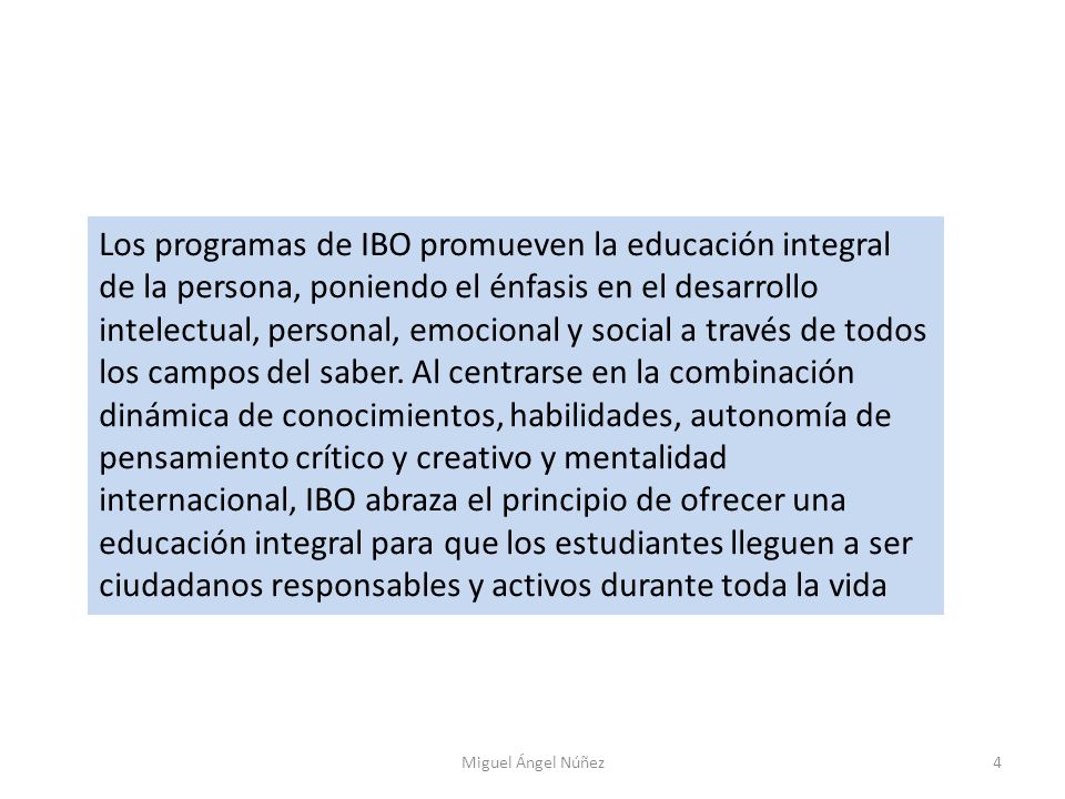 Los programas de IBO promueven la educación integral de la persona, poniendo el énfasis en el desarrollo intelectual, personal, emocional y social a través de todos los campos del saber. Al centrarse en la combinación dinámica de conocimientos, habilidades, autonomía de pensamiento crítico y creativo y mentalidad internacional, IBO abraza el principio de ofrecer una educación integral para que los estudiantes lleguen a ser ciudadanos responsables y activos durante toda la vida