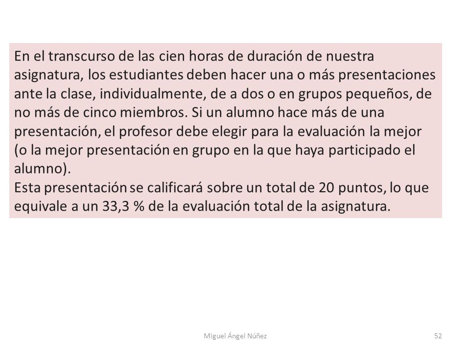 En el transcurso de las cien horas de duración de nuestra asignatura, los estudiantes deben hacer una o más presentaciones ante la clase, individualmente, de a dos o en grupos pequeños, de no más de cinco miembros. Si un alumno hace más de una presentación, el profesor debe elegir para la evaluación la mejor (o la mejor presentación en grupo en la que haya participado el alumno).