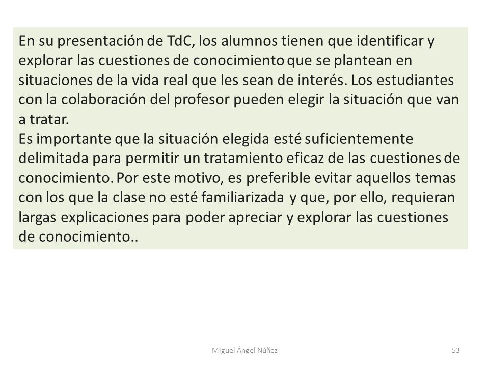 En su presentación de TdC, los alumnos tienen que identificar y explorar las cuestiones de conocimiento que se plantean en situaciones de la vida real que les sean de interés. Los estudiantes con la colaboración del profesor pueden elegir la situación que van a tratar.