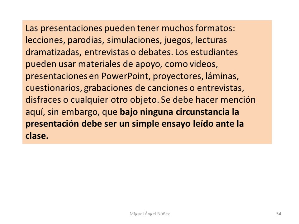 Las presentaciones pueden tener muchos formatos: lecciones, parodias, simulaciones, juegos, lecturas dramatizadas, entrevistas o debates. Los estudiantes pueden usar materiales de apoyo, como videos, presentaciones en PowerPoint, proyectores, láminas, cuestionarios, grabaciones de canciones o entrevistas, disfraces o cualquier otro objeto. Se debe hacer mención aquí, sin embargo, que bajo ninguna circunstancia la presentación debe ser un simple ensayo leído ante la clase.
