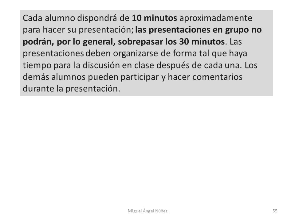 Cada alumno dispondrá de 10 minutos aproximadamente para hacer su presentación; las presentaciones en grupo no podrán, por lo general, sobrepasar los 30 minutos. Las presentaciones deben organizarse de forma tal que haya tiempo para la discusión en clase después de cada una. Los demás alumnos pueden participar y hacer comentarios durante la presentación.