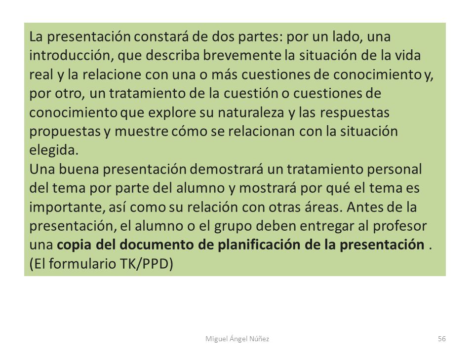 La presentación constará de dos partes: por un lado, una introducción, que describa brevemente la situación de la vida real y la relacione con una o más cuestiones de conocimiento y, por otro, un tratamiento de la cuestión o cuestiones de conocimiento que explore su naturaleza y las respuestas propuestas y muestre cómo se relacionan con la situación elegida.