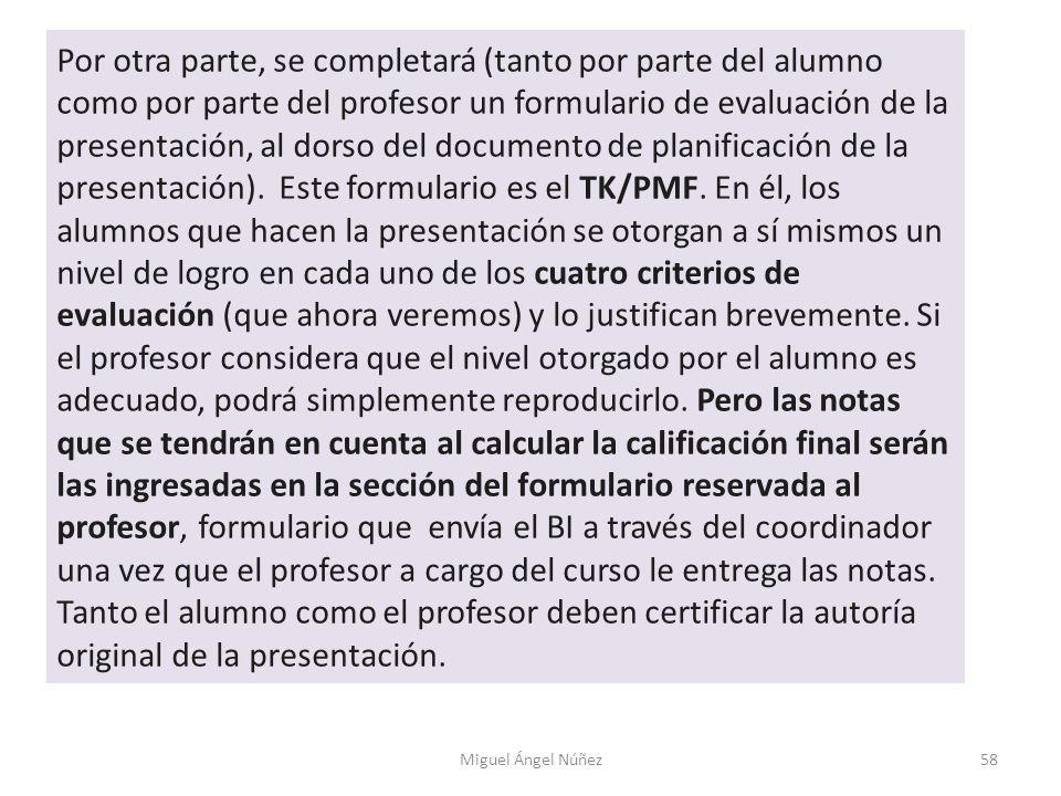 Por otra parte, se completará (tanto por parte del alumno como por parte del profesor un formulario de evaluación de la presentación, al dorso del documento de planificación de la presentación). Este formulario es el TK/PMF. En él, los alumnos que hacen la presentación se otorgan a sí mismos un nivel de logro en cada uno de los cuatro criterios de evaluación (que ahora veremos) y lo justifican brevemente. Si el profesor considera que el nivel otorgado por el alumno es adecuado, podrá simplemente reproducirlo. Pero las notas que se tendrán en cuenta al calcular la calificación final serán las ingresadas en la sección del formulario reservada al profesor, formulario que envía el BI a través del coordinador una vez que el profesor a cargo del curso le entrega las notas. Tanto el alumno como el profesor deben certificar la autoría original de la presentación.