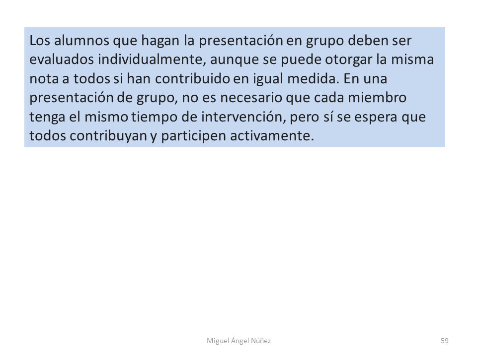 Los alumnos que hagan la presentación en grupo deben ser evaluados individualmente, aunque se puede otorgar la misma nota a todos si han contribuido en igual medida. En una presentación de grupo, no es necesario que cada miembro tenga el mismo tiempo de intervención, pero sí se espera que todos contribuyan y participen activamente.