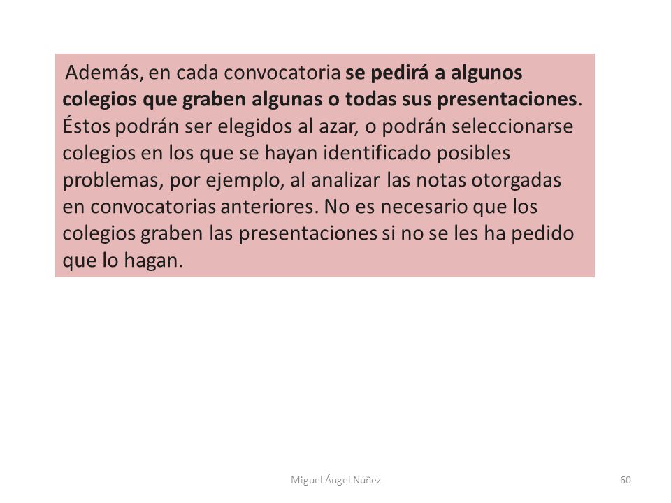 Además, en cada convocatoria se pedirá a algunos colegios que graben algunas o todas sus presentaciones. Éstos podrán ser elegidos al azar, o podrán seleccionarse colegios en los que se hayan identificado posibles problemas, por ejemplo, al analizar las notas otorgadas en convocatorias anteriores. No es necesario que los colegios graben las presentaciones si no se les ha pedido que lo hagan.