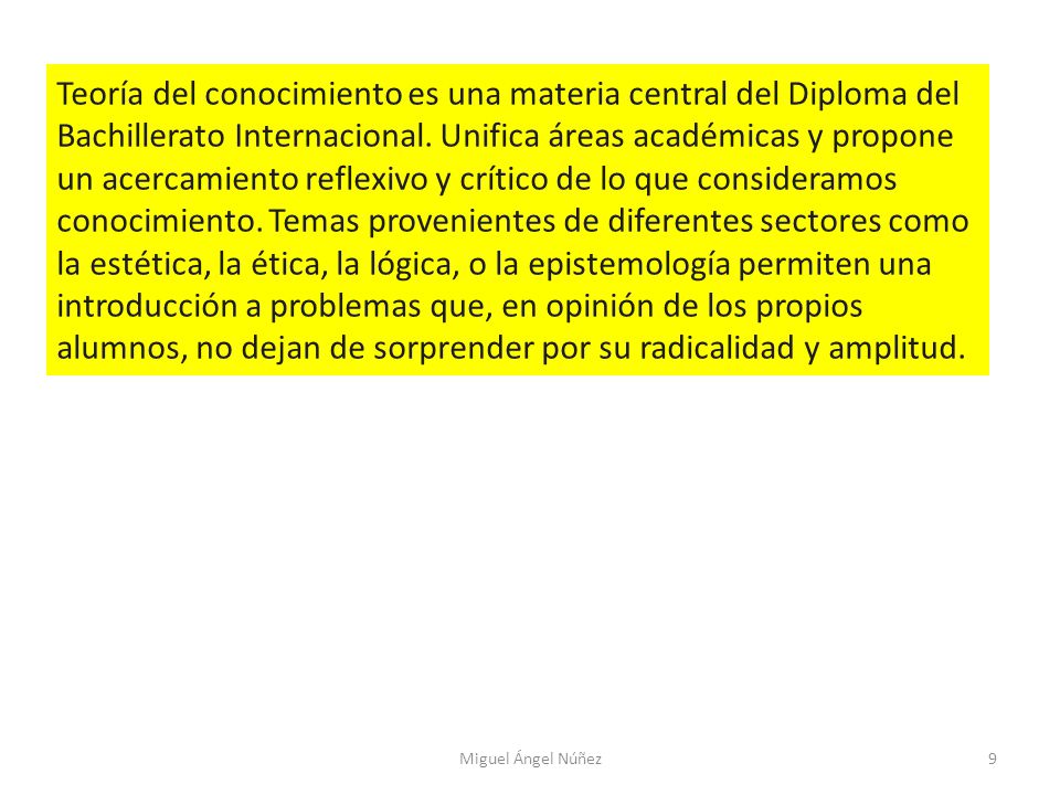 Teoría del conocimiento es una materia central del Diploma del Bachillerato Internacional. Unifica áreas académicas y propone un acercamiento reflexivo y crítico de lo que consideramos conocimiento. Temas provenientes de diferentes sectores como la estética, la ética, la lógica, o la epistemología permiten una introducción a problemas que, en opinión de los propios alumnos, no dejan de sorprender por su radicalidad y amplitud.