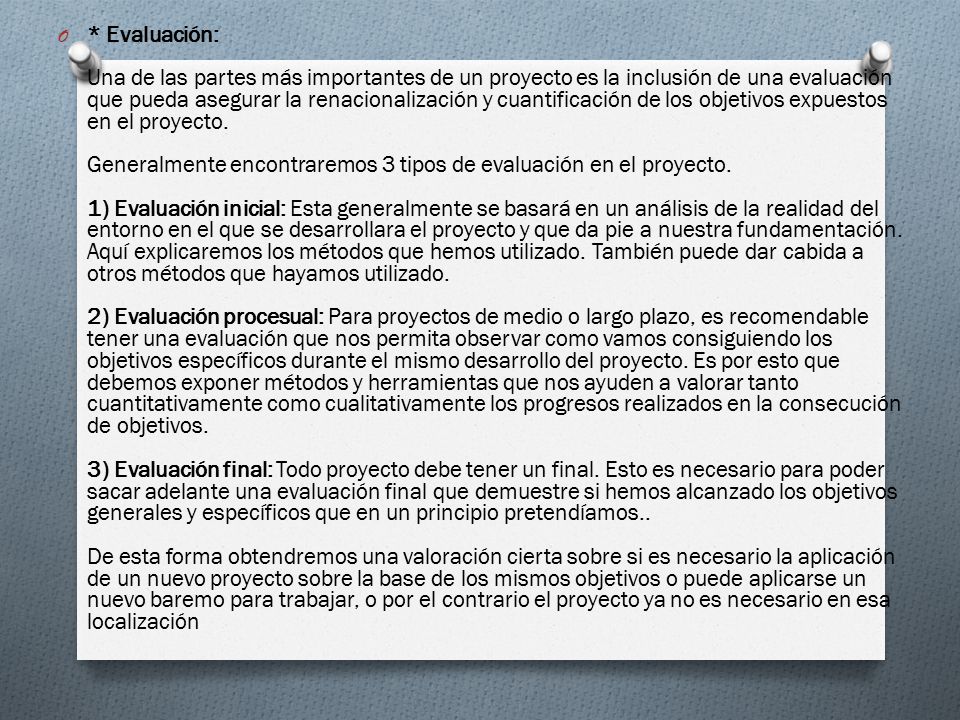 * Evaluación: Una de las partes más importantes de un proyecto es la inclusión de una evaluación que pueda asegurar la renacionalización y cuantificación de los objetivos expuestos en el proyecto. Generalmente encontraremos 3 tipos de evaluación en el proyecto. 1) Evaluación inicial: Esta generalmente se basará en un análisis de la realidad del entorno en el que se desarrollara el proyecto y que da pie a nuestra fundamentación.