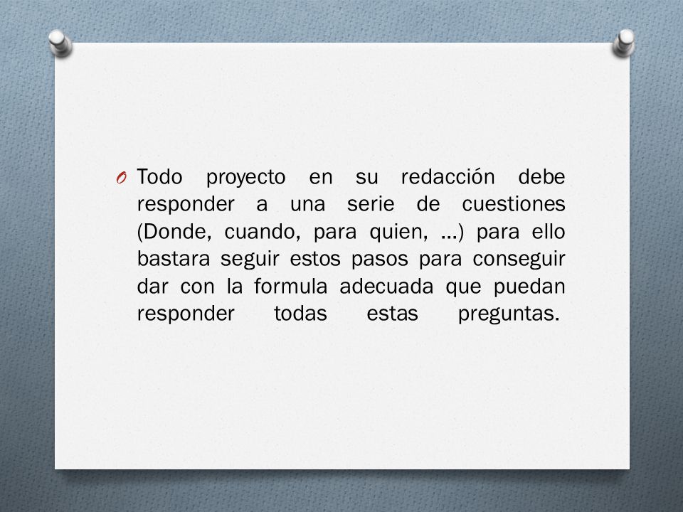 Todo proyecto en su redacción debe responder a una serie de cuestiones (Donde, cuando, para quien, ...) para ello bastara seguir estos pasos para conseguir dar con la formula adecuada que puedan responder todas estas preguntas.