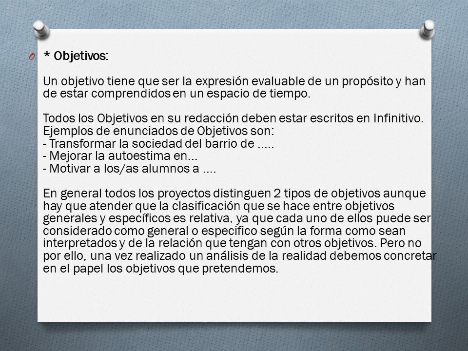 * Objetivos: Un objetivo tiene que ser la expresión evaluable de un propósito y han de estar comprendidos en un espacio de tiempo. Todos los Objetivos en su redacción deben estar escritos en Infinitivo. Ejemplos de enunciados de Objetivos son: - Transformar la sociedad del barrio de Mejorar la autoestima en... - Motivar a los/as alumnos a .... En general todos los proyectos distinguen 2 tipos de objetivos aunque hay que atender que la clasificación que se hace entre objetivos generales y específicos es relativa, ya que cada uno de ellos puede ser considerado como general o especifico según la forma como sean interpretados y de la relación que tengan con otros objetivos.