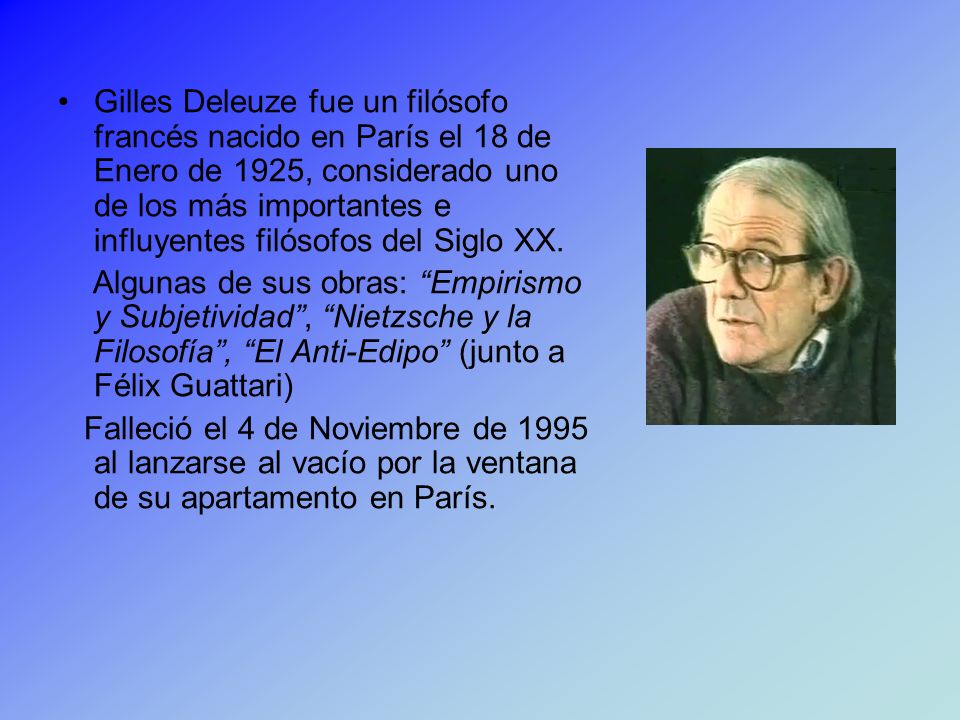 Gilles Deleuze fue un filósofo francés nacido en París el 18 de Enero de 1925, considerado uno de los más importantes e influyentes filósofos del Siglo XX.