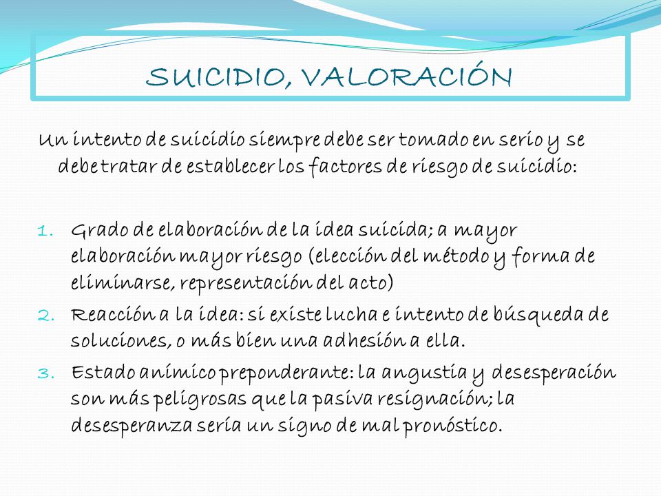 SUICIDIO, VALORACIÓN Un intento de suicidio siempre debe ser tomado en serio y se debe tratar de establecer los factores de riesgo de suicidio: