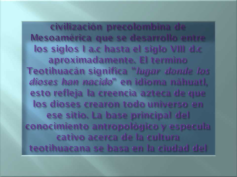 La Cultura Teotihuacana es una civilización precolombina de Mesoamérica que se desarrollo entre los siglos I a.c hasta el siglo VIII d.c aproximadamente.