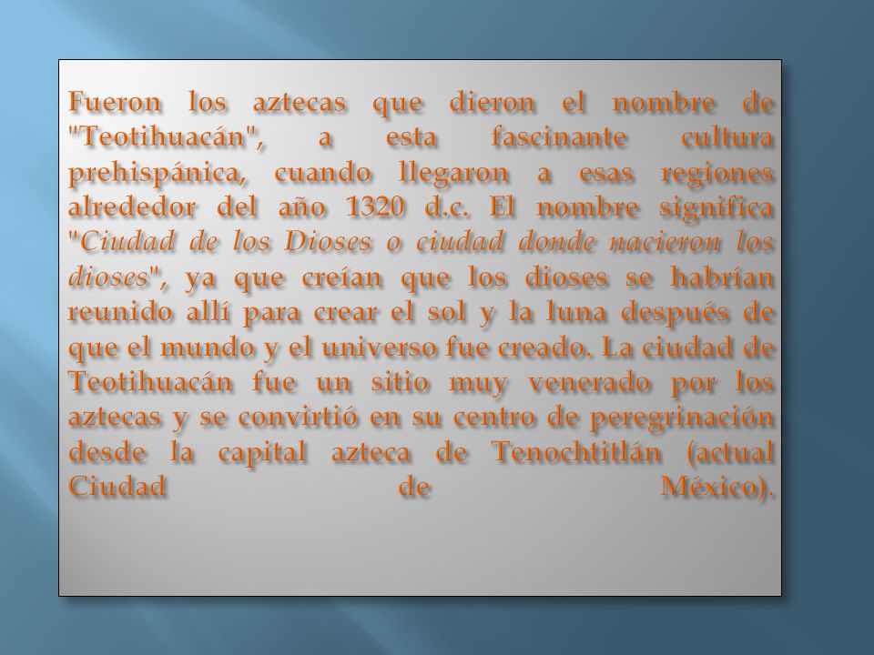Fueron los aztecas que dieron el nombre de Teotihuacán , a esta fascinante cultura prehispánica, cuando llegaron a esas regiones alrededor del año 1320 d.c.