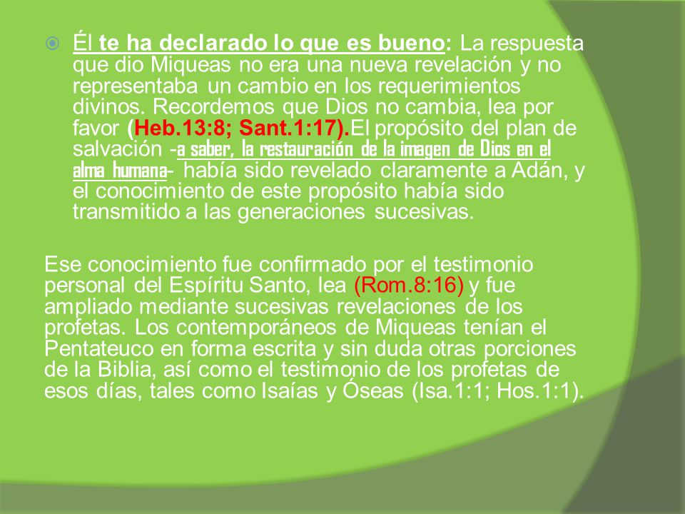 Él te ha declarado lo que es bueno: La respuesta que dio Miqueas no era una nueva revelación y no representaba un cambio en los requerimientos divinos. Recordemos que Dios no cambia, lea por favor (Heb.13:8; Sant.1:17).El propósito del plan de salvación -a saber, la restauración de la imagen de Dios en el alma humana- había sido revelado claramente a Adán, y el conocimiento de este propósito había sido transmitido a las generaciones sucesivas.