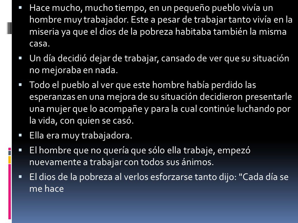 Hace mucho, mucho tiempo, en un pequeño pueblo vivía un hombre muy trabajador. Este a pesar de trabajar tanto vivía en la miseria ya que el dios de la pobreza habitaba también la misma casa.