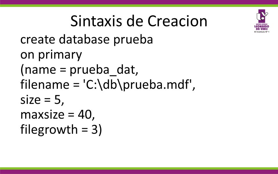 Sintaxis de Creacion create database prueba on primary (name = prueba_dat, filename = C:\db\prueba.mdf , size = 5, maxsize = 40, filegrowth = 3)