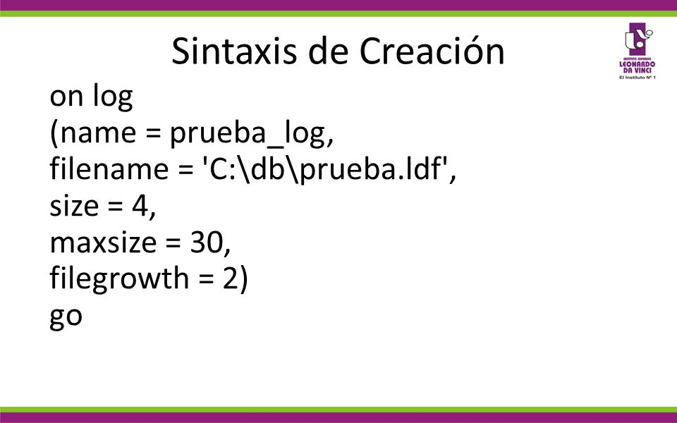 Sintaxis de Creación on log (name = prueba_log, filename = C:\db\prueba.ldf , size = 4, maxsize = 30, filegrowth = 2) go.