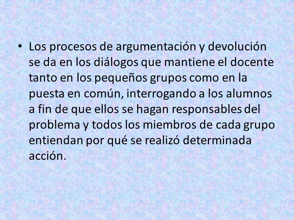 Los procesos de argumentación y devolución se da en los diálogos que mantiene el docente tanto en los pequeños grupos como en la puesta en común, interrogando a los alumnos a fin de que ellos se hagan responsables del problema y todos los miembros de cada grupo entiendan por qué se realizó determinada acción.