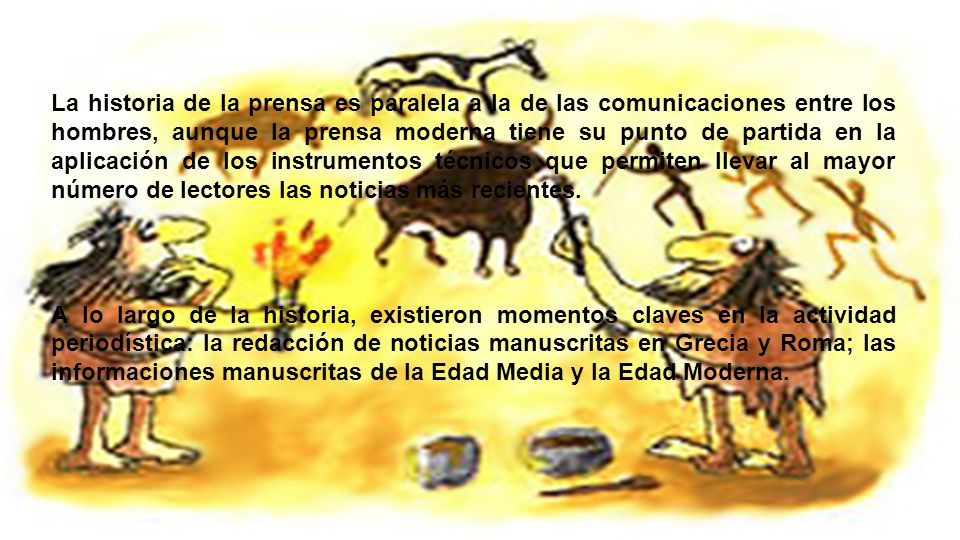 La historia de la prensa es paralela a la de las comunicaciones entre los hombres, aunque la prensa moderna tiene su punto de partida en la aplicación de los instrumentos técnicos que permiten llevar al mayor número de lectores las noticias más recientes.