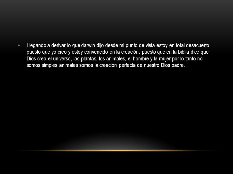 Llegando a derivar lo que darwin dijo desde mi punto de vista estoy en total desacuerto puesto que yo creo y estoy convencido en la creación; puesto que en la biblia dice que Dios creo el universo, las plantas, los animales, el hombre y la mujer por lo tanto no somos simples animales somos la creación perfecta de nuestro Dios padre.