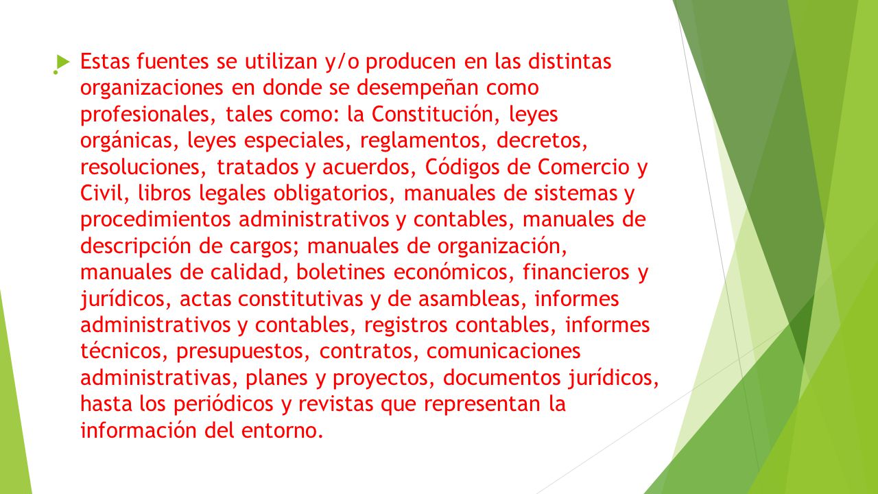 Estas fuentes se utilizan y/o producen en las distintas organizaciones en donde se desempeñan como profesionales, tales como: la Constitución, leyes orgánicas, leyes especiales, reglamentos, decretos, resoluciones, tratados y acuerdos, Códigos de Comercio y Civil, libros legales obligatorios, manuales de sistemas y procedimientos administrativos y contables, manuales de descripción de cargos; manuales de organización, manuales de calidad, boletines económicos, financieros y jurídicos, actas constitutivas y de asambleas, informes administrativos y contables, registros contables, informes técnicos, presupuestos, contratos, comunicaciones administrativas, planes y proyectos, documentos jurídicos, hasta los periódicos y revistas que representan la información del entorno.