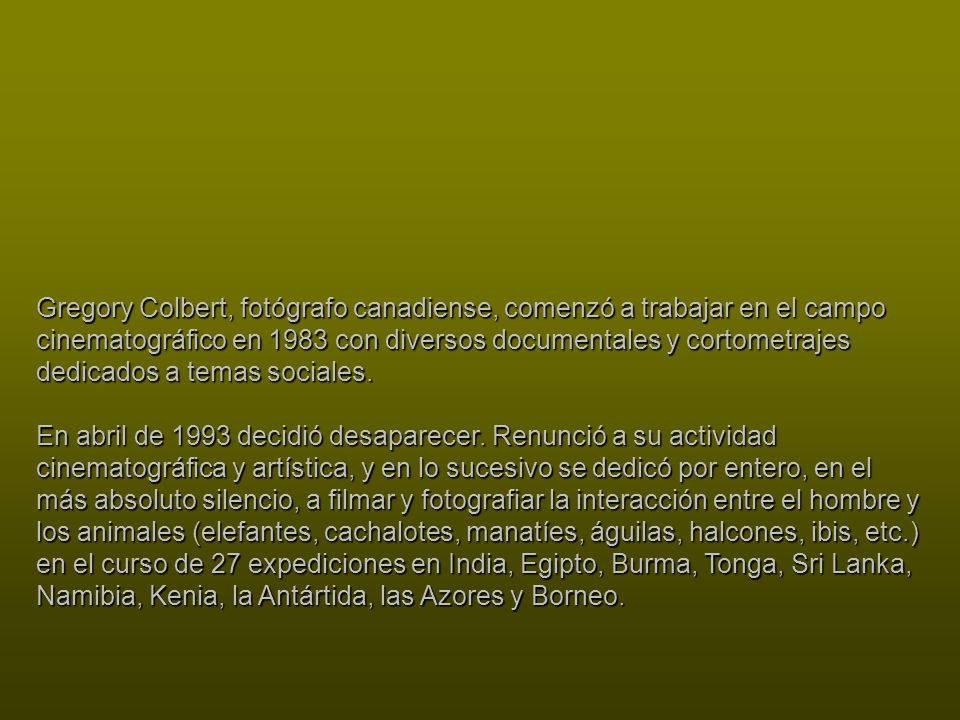 Gregory Colbert, fotógrafo canadiense, comenzó a trabajar en el campo cinematográfico en 1983 con diversos documentales y cortometrajes dedicados a temas sociales.