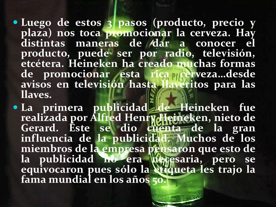 Luego de estos 3 pasos (producto, precio y plaza) nos toca promocionar la cerveza. Hay distintas maneras de dar a conocer el producto, puede ser por radio, televisión, etcétera. Heineken ha creado muchas formas de promocionar esta rica cerveza…desde avisos en televisión hasta llaveritos para las llaves.