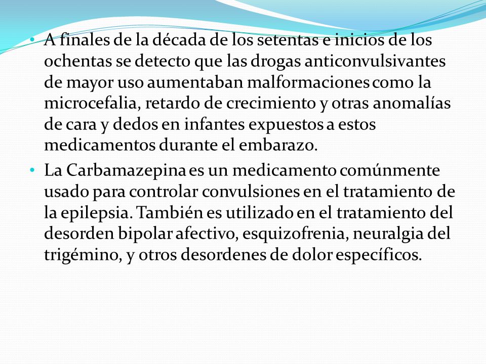 A finales de la década de los setentas e inicios de los ochentas se detecto que las drogas anticonvulsivantes de mayor uso aumentaban malformaciones como la microcefalia, retardo de crecimiento y otras anomalías de cara y dedos en infantes expuestos a estos medicamentos durante el embarazo.