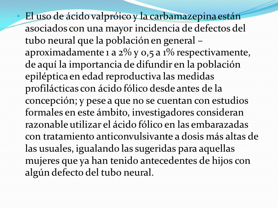 El uso de ácido valpróico y la carbamazepina están asociados con una mayor incidencia de defectos del tubo neural que la población en general –aproximadamente 1 a 2% y 0,5 a 1% respectivamente, de aquí la importancia de difundir en la población epiléptica en edad reproductiva las medidas profilácticas con ácido fólico desde antes de la concepción; y pese a que no se cuentan con estudios formales en este ámbito, investigadores consideran razonable utilizar el ácido fólico en las embarazadas con tratamiento anticonvulsivante a dosis más altas de las usuales, igualando las sugeridas para aquellas mujeres que ya han tenido antecedentes de hijos con algún defecto del tubo neural.