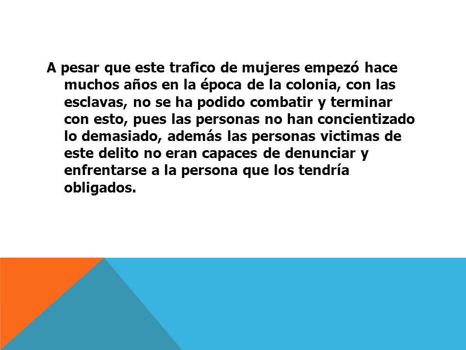 A pesar que este trafico de mujeres empezó hace muchos años en la época de la colonia, con las esclavas, no se ha podido combatir y terminar con esto, pues las personas no han concientizado lo demasiado, además las personas victimas de este delito no eran capaces de denunciar y enfrentarse a la persona que los tendría obligados.