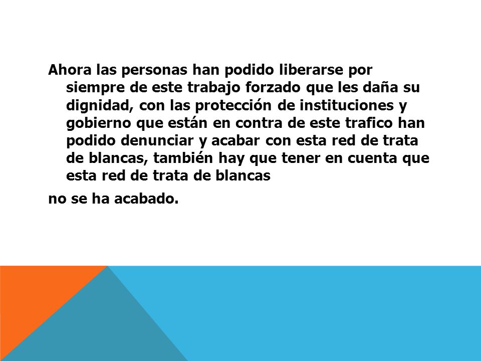 Ahora las personas han podido liberarse por siempre de este trabajo forzado que les daña su dignidad, con las protección de instituciones y gobierno que están en contra de este trafico han podido denunciar y acabar con esta red de trata de blancas, también hay que tener en cuenta que esta red de trata de blancas no se ha acabado.