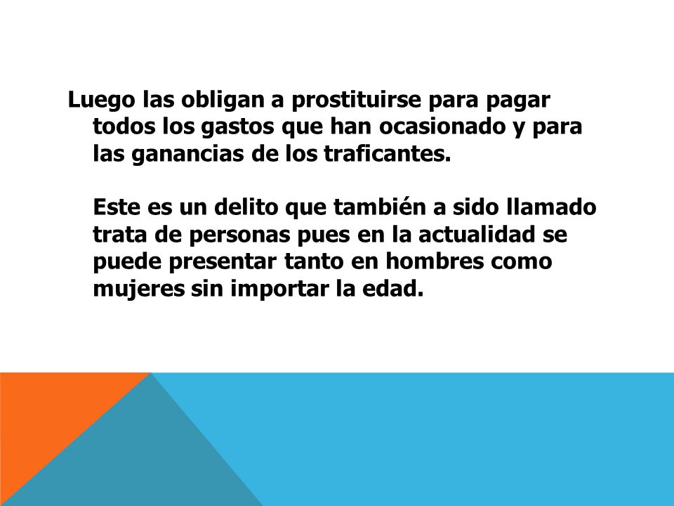 Luego las obligan a prostituirse para pagar todos los gastos que han ocasionado y para las ganancias de los traficantes. Este es un delito que también a sido llamado trata de personas pues en la actualidad se puede presentar tanto en hombres como mujeres sin importar la edad.