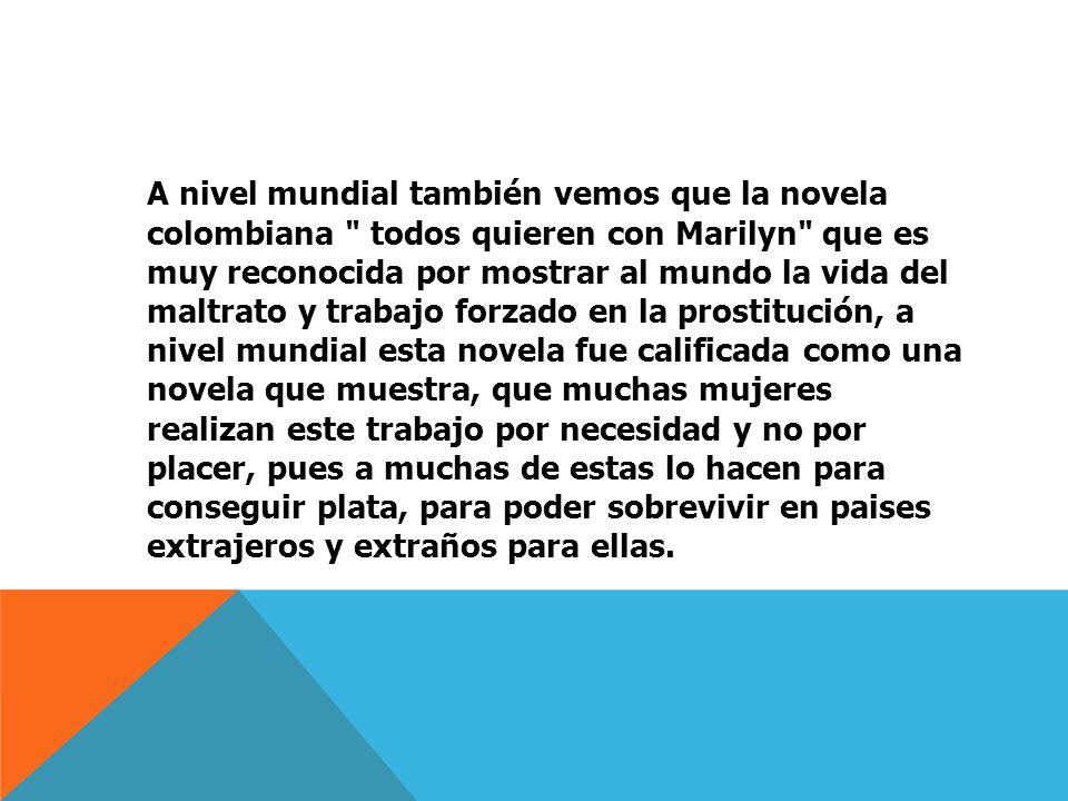 A nivel mundial también vemos que la novela colombiana todos quieren con Marilyn que es muy reconocida por mostrar al mundo la vida del maltrato y trabajo forzado en la prostitución, a nivel mundial esta novela fue calificada como una novela que muestra, que muchas mujeres realizan este trabajo por necesidad y no por placer, pues a muchas de estas lo hacen para conseguir plata, para poder sobrevivir en paises extrajeros y extraños para ellas.