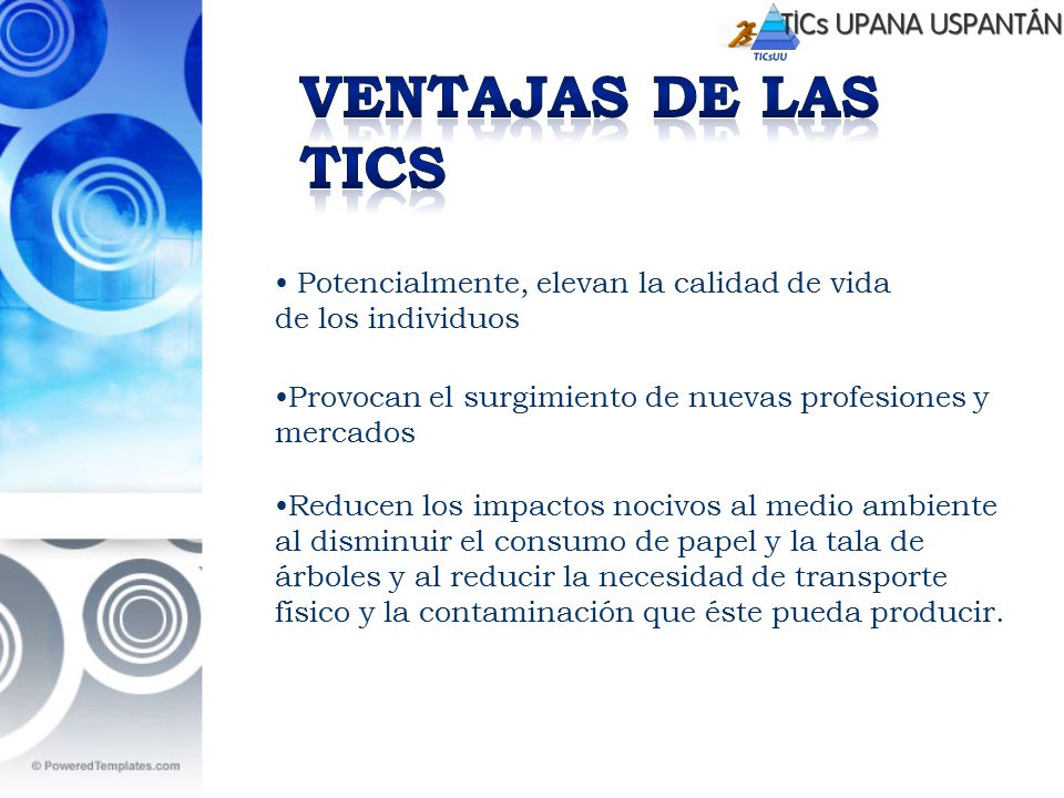 Ventajas de las TICs Potencialmente, elevan la calidad de vida de los individuos. Provocan el surgimiento de nuevas profesiones y mercados.