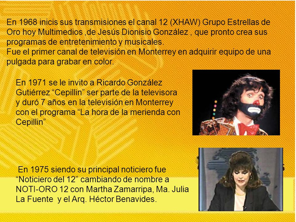 En 1968 inicis sus transmisiones el canal 12 (XHAW) Grupo Estrellas de Oro hoy Multimedios ,de Jesús Dionisio González , que pronto crea sus programas de entretenimiento y musicales.