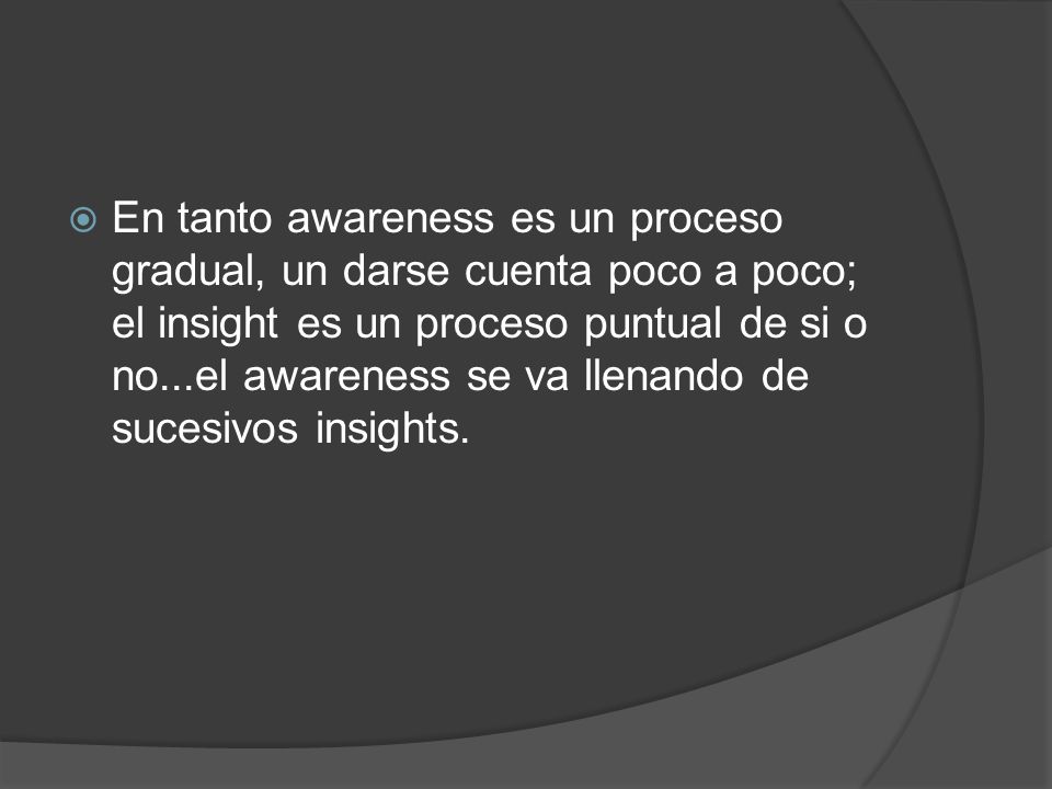 En tanto awareness es un proceso gradual, un darse cuenta poco a poco; el insight es un proceso puntual de si o no...el awareness se va llenando de sucesivos insights.