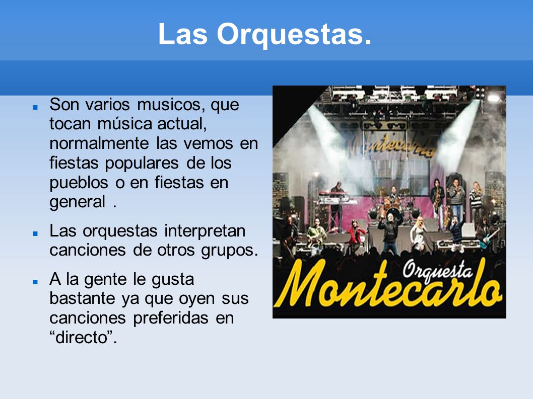 Las Orquestas. Son varios musicos, que tocan música actual, normalmente las vemos en fiestas populares de los pueblos o en fiestas en general .