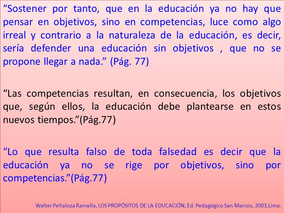 Sostener por tanto, que en la educación ya no hay que pensar en objetivos, sino en competencias, luce como algo irreal y contrario a la naturaleza de la educación, es decir, sería defender una educación sin objetivos , que no se propone llegar a nada. (Pág. 77)