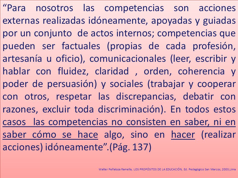 Para nosotros las competencias son acciones externas realizadas idóneamente, apoyadas y guiadas por un conjunto de actos internos; competencias que pueden ser factuales (propias de cada profesión, artesanía u oficio), comunicacionales (leer, escribir y hablar con fluidez, claridad , orden, coherencia y poder de persuasión) y sociales (trabajar y cooperar con otros, respetar las discrepancias, debatir con razones, excluir toda discriminación). En todos estos casos las competencias no consisten en saber, ni en saber cómo se hace algo, sino en hacer (realizar acciones) idóneamente .(Pág. 137)