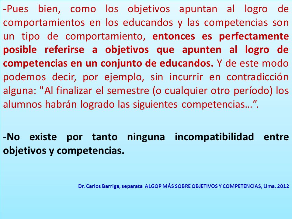 Pues bien, como los objetivos apuntan al logro de comportamientos en los educandos y las competencias son un tipo de comportamiento, entonces es perfectamente posible referirse a objetivos que apunten al logro de competencias en un conjunto de educandos. Y de este modo podemos decir, por ejemplo, sin incurrir en contradicción alguna: Al finalizar el semestre (o cualquier otro período) los alumnos habrán logrado las siguientes competencias… .