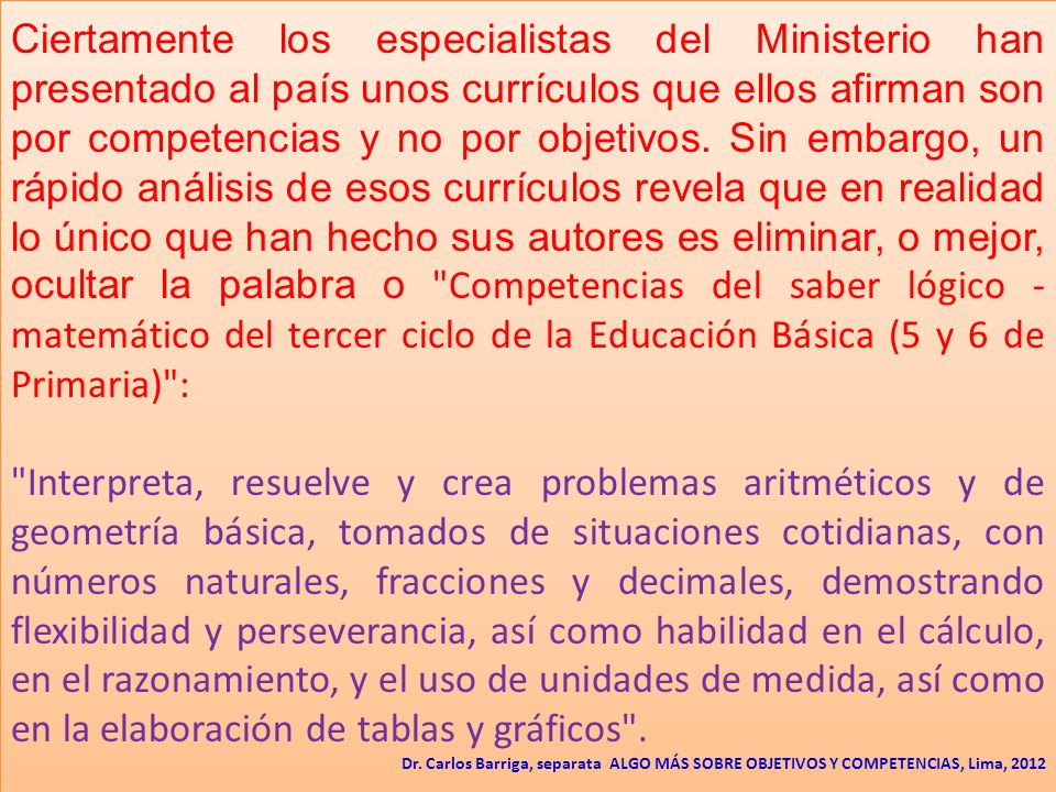 Ciertamente los especialistas del Ministerio han presentado al país unos currículos que ellos afirman son por competencias y no por objetivos. Sin embargo, un rápido análisis de esos currículos revela que en realidad lo único que han hecho sus autores es eliminar, o mejor, ocultar la palabra o Competencias del saber lógico - matemático del tercer ciclo de la Educación Básica (5 y 6 de Primaria) :