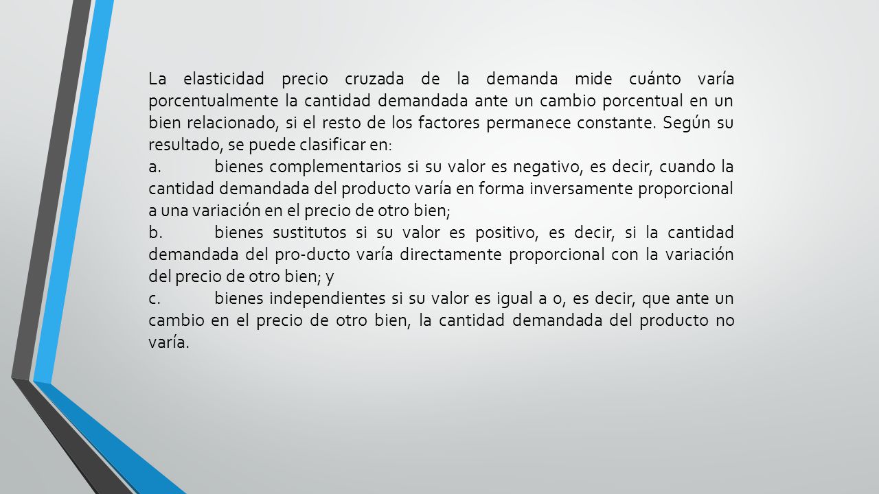 La elasticidad precio cruzada de la demanda mide cuánto varía porcentualmente la cantidad demandada ante un cambio porcentual en un bien relacionado, si el resto de los factores permanece constante. Según su resultado, se puede clasificar en: