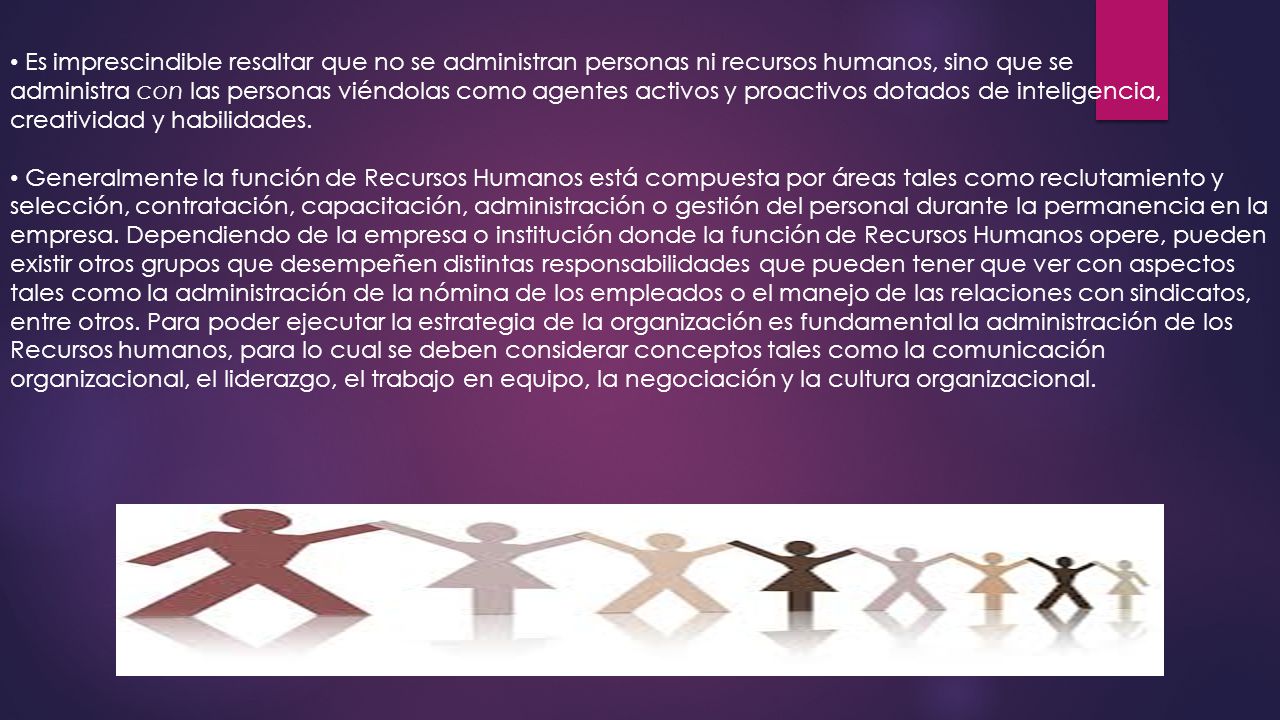 Es imprescindible resaltar que no se administran personas ni recursos humanos, sino que se administra con las personas viéndolas como agentes activos y proactivos dotados de inteligencia, creatividad y habilidades.