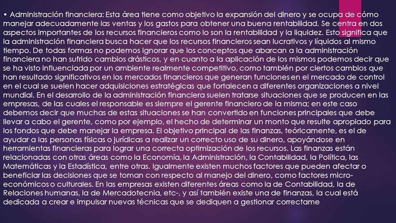 • Administración financiera: Esta área tiene como objetivo la expansión del dinero y se ocupa de cómo manejar adecuadamente las ventas y los gastos para obtener una buena rentabilidad.
