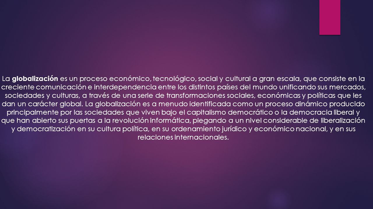 La globalización es un proceso económico, tecnológico, social y cultural a gran escala, que consiste en la creciente comunicación e interdependencia entre los distintos países del mundo unificando sus mercados, sociedades y culturas, a través de una serie de transformaciones sociales, económicas y políticas que les dan un carácter global.