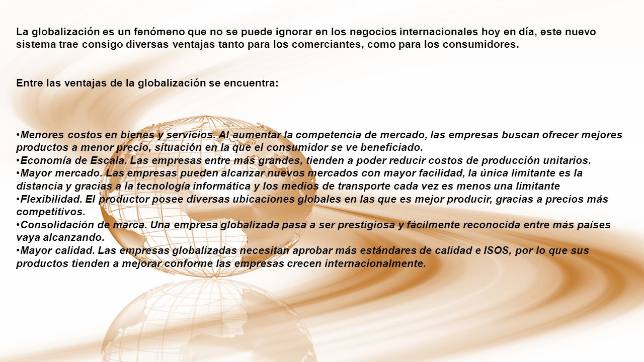 La globalización es un fenómeno que no se puede ignorar en los negocios internacionales hoy en día, este nuevo sistema trae consigo diversas ventajas tanto para los comerciantes, como para los consumidores.