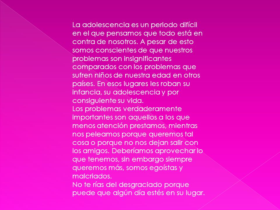 La adolescencia es un periodo difícil en el que pensamos que todo está en contra de nosotros. A pesar de esto somos conscientes de que nuestros problemas son insignificantes comparados con los problemas que sufren niños de nuestra edad en otros países. En esos lugares les roban su infancia, su adolescencia y por consiguiente su vida.