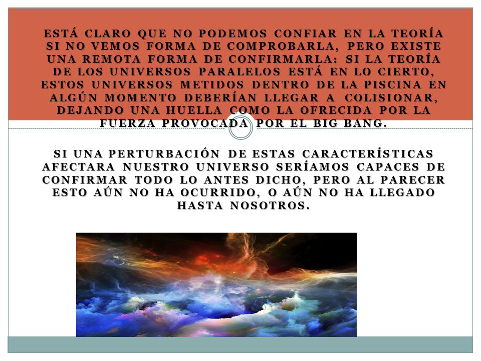 Está claro que no podemos confiar en la teoría si no vemos forma de comprobarla, pero existe una remota forma de confirmarla: si la teoría de los universos paralelos está en lo cierto, estos universos metidos dentro de la piscina en algún momento deberían llegar a colisionar, dejando una huella como la ofrecida por la fuerza provocada por el Big Bang.